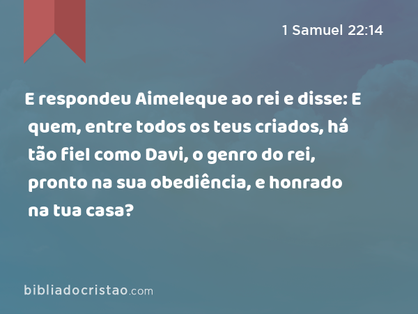 E respondeu Aimeleque ao rei e disse: E quem, entre todos os teus criados, há tão fiel como Davi, o genro do rei, pronto na sua obediência, e honrado na tua casa? - 1 Samuel 22:14