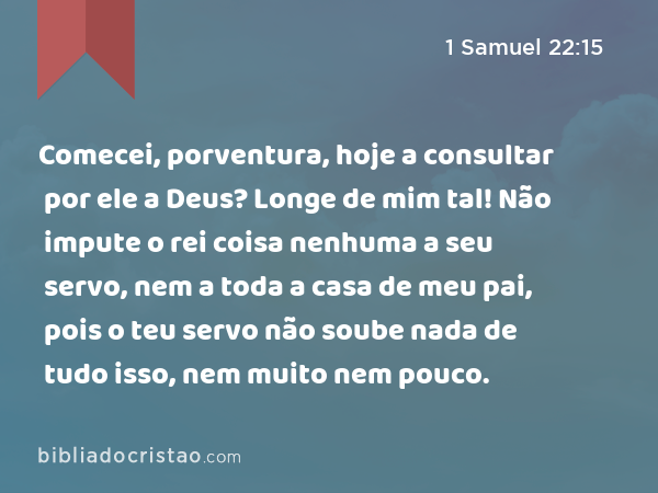 Comecei, porventura, hoje a consultar por ele a Deus? Longe de mim tal! Não impute o rei coisa nenhuma a seu servo, nem a toda a casa de meu pai, pois o teu servo não soube nada de tudo isso, nem muito nem pouco. - 1 Samuel 22:15