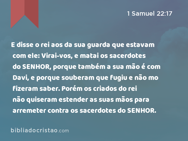 E disse o rei aos da sua guarda que estavam com ele: Virai-vos, e matai os sacerdotes do SENHOR, porque também a sua mão é com Davi, e porque souberam que fugiu e não mo fizeram saber. Porém os criados do rei não quiseram estender as suas mãos para arremeter contra os sacerdotes do SENHOR. - 1 Samuel 22:17