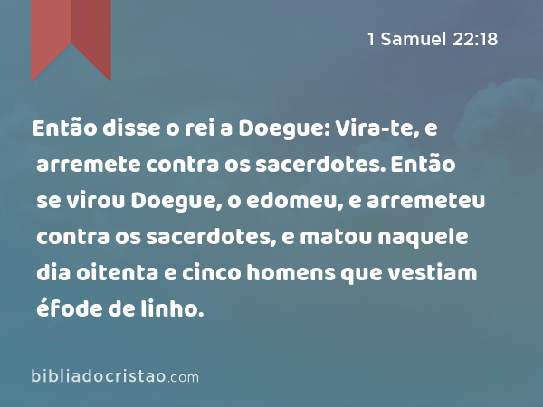 Então disse o rei a Doegue: Vira-te, e arremete contra os sacerdotes. Então se virou Doegue, o edomeu, e arremeteu contra os sacerdotes, e matou naquele dia oitenta e cinco homens que vestiam éfode de linho. - 1 Samuel 22:18