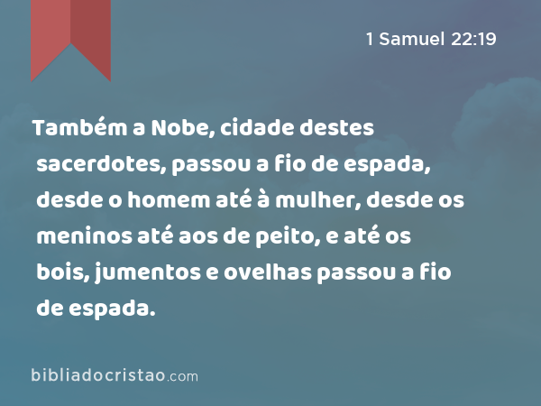 Também a Nobe, cidade destes sacerdotes, passou a fio de espada, desde o homem até à mulher, desde os meninos até aos de peito, e até os bois, jumentos e ovelhas passou a fio de espada. - 1 Samuel 22:19