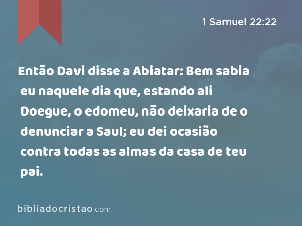 Então Davi disse a Abiatar: Bem sabia eu naquele dia que, estando ali Doegue, o edomeu, não deixaria de o denunciar a Saul; eu dei ocasião contra todas as almas da casa de teu pai. - 1 Samuel 22:22