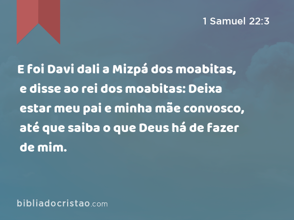 E foi Davi dali a Mizpá dos moabitas, e disse ao rei dos moabitas: Deixa estar meu pai e minha mãe convosco, até que saiba o que Deus há de fazer de mim. - 1 Samuel 22:3