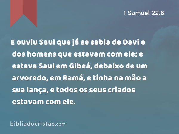 E ouviu Saul que já se sabia de Davi e dos homens que estavam com ele; e estava Saul em Gibeá, debaixo de um arvoredo, em Ramá, e tinha na mão a sua lança, e todos os seus criados estavam com ele. - 1 Samuel 22:6