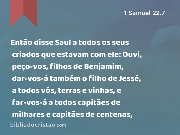 Então disse Saul a todos os seus criados que estavam com ele: Ouvi, peço-vos, filhos de Benjamim, dar-vos-á também o filho de Jessé, a todos vós, terras e vinhas, e far-vos-á a todos capitães de milhares e capitães de centenas, - 1 Samuel 22:7