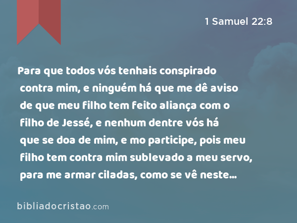 Para que todos vós tenhais conspirado contra mim, e ninguém há que me dê aviso de que meu filho tem feito aliança com o filho de Jessé, e nenhum dentre vós há que se doa de mim, e mo participe, pois meu filho tem contra mim sublevado a meu servo, para me armar ciladas, como se vê neste dia? - 1 Samuel 22:8