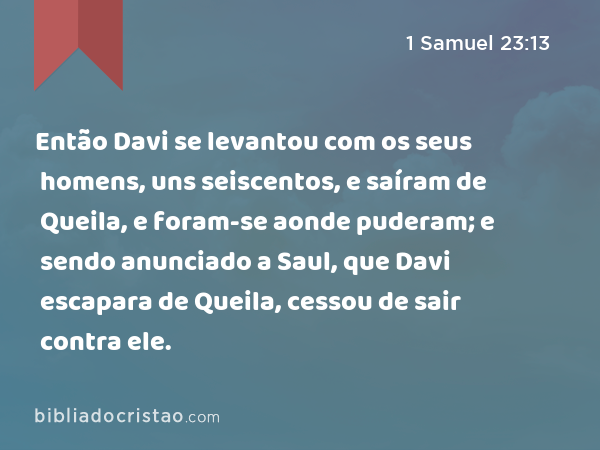 Então Davi se levantou com os seus homens, uns seiscentos, e saíram de Queila, e foram-se aonde puderam; e sendo anunciado a Saul, que Davi escapara de Queila, cessou de sair contra ele. - 1 Samuel 23:13