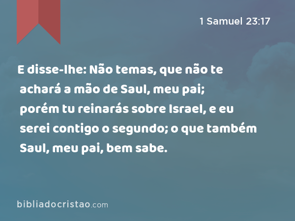 E disse-lhe: Não temas, que não te achará a mão de Saul, meu pai; porém tu reinarás sobre Israel, e eu serei contigo o segundo; o que também Saul, meu pai, bem sabe. - 1 Samuel 23:17