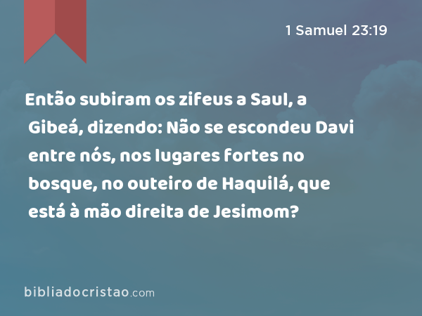 Então subiram os zifeus a Saul, a Gibeá, dizendo: Não se escondeu Davi entre nós, nos lugares fortes no bosque, no outeiro de Haquilá, que está à mão direita de Jesimom? - 1 Samuel 23:19