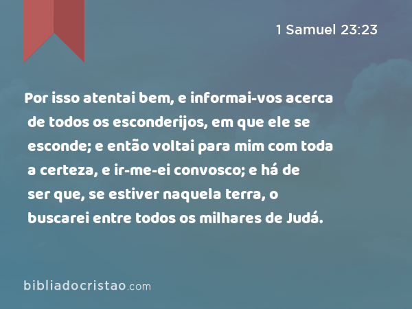 Por isso atentai bem, e informai-vos acerca de todos os esconderijos, em que ele se esconde; e então voltai para mim com toda a certeza, e ir-me-ei convosco; e há de ser que, se estiver naquela terra, o buscarei entre todos os milhares de Judá. - 1 Samuel 23:23