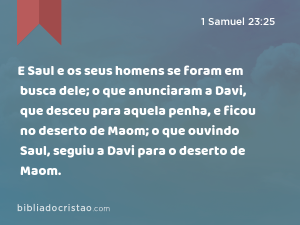 E Saul e os seus homens se foram em busca dele; o que anunciaram a Davi, que desceu para aquela penha, e ficou no deserto de Maom; o que ouvindo Saul, seguiu a Davi para o deserto de Maom. - 1 Samuel 23:25