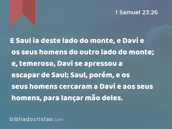 E Saul ia deste lado do monte, e Davi e os seus homens do outro lado do monte; e, temeroso, Davi se apressou a escapar de Saul; Saul, porém, e os seus homens cercaram a Davi e aos seus homens, para lançar mão deles. - 1 Samuel 23:26