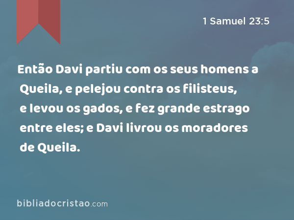 Então Davi partiu com os seus homens a Queila, e pelejou contra os filisteus, e levou os gados, e fez grande estrago entre eles; e Davi livrou os moradores de Queila. - 1 Samuel 23:5