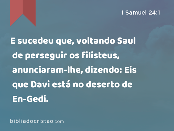 E sucedeu que, voltando Saul de perseguir os filisteus, anunciaram-lhe, dizendo: Eis que Davi está no deserto de En-Gedi. - 1 Samuel 24:1