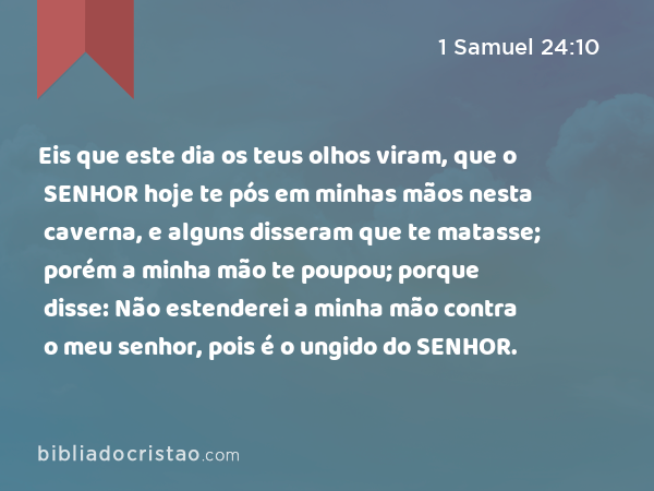 Eis que este dia os teus olhos viram, que o SENHOR hoje te pós em minhas mãos nesta caverna, e alguns disseram que te matasse; porém a minha mão te poupou; porque disse: Não estenderei a minha mão contra o meu senhor, pois é o ungido do SENHOR. - 1 Samuel 24:10