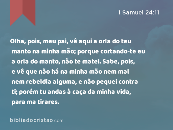 Olha, pois, meu pai, vê aqui a orla do teu manto na minha mão; porque cortando-te eu a orla do manto, não te matei. Sabe, pois, e vê que não há na minha mão nem mal nem rebeldia alguma, e não pequei contra ti; porém tu andas à caça da minha vida, para ma tirares. - 1 Samuel 24:11