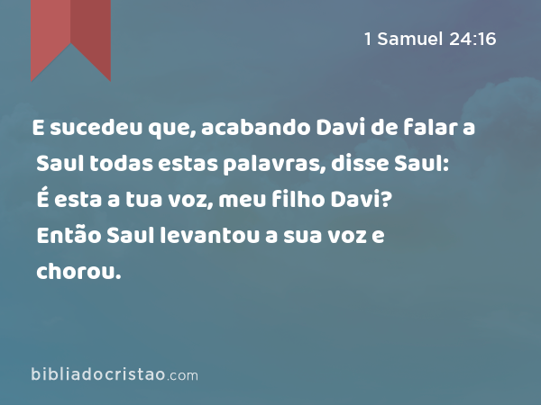 E sucedeu que, acabando Davi de falar a Saul todas estas palavras, disse Saul: É esta a tua voz, meu filho Davi? Então Saul levantou a sua voz e chorou. - 1 Samuel 24:16