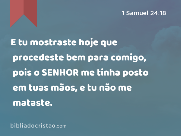 E tu mostraste hoje que procedeste bem para comigo, pois o SENHOR me tinha posto em tuas mãos, e tu não me mataste. - 1 Samuel 24:18