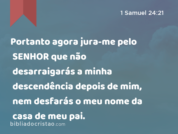 Portanto agora jura-me pelo SENHOR que não desarraigarás a minha descendência depois de mim, nem desfarás o meu nome da casa de meu pai. - 1 Samuel 24:21