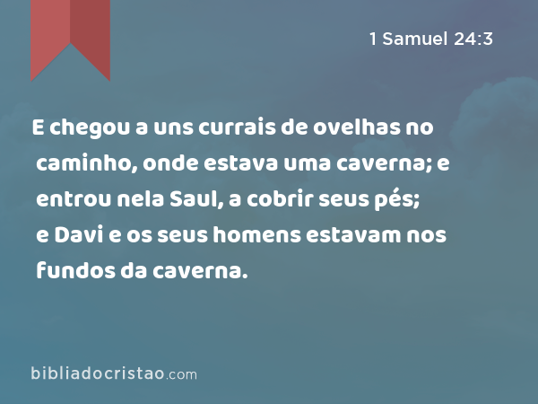 E chegou a uns currais de ovelhas no caminho, onde estava uma caverna; e entrou nela Saul, a cobrir seus pés; e Davi e os seus homens estavam nos fundos da caverna. - 1 Samuel 24:3