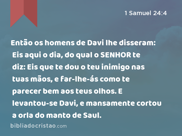 Então os homens de Davi lhe disseram: Eis aqui o dia, do qual o SENHOR te diz: Eis que te dou o teu inimigo nas tuas mãos, e far-lhe-ás como te parecer bem aos teus olhos. E levantou-se Davi, e mansamente cortou a orla do manto de Saul. - 1 Samuel 24:4