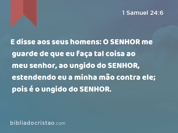 E disse aos seus homens: O SENHOR me guarde de que eu faça tal coisa ao meu senhor, ao ungido do SENHOR, estendendo eu a minha mão contra ele; pois é o ungido do SENHOR. - 1 Samuel 24:6