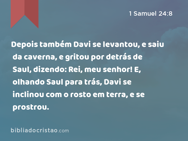 Depois também Davi se levantou, e saiu da caverna, e gritou por detrás de Saul, dizendo: Rei, meu senhor! E, olhando Saul para trás, Davi se inclinou com o rosto em terra, e se prostrou. - 1 Samuel 24:8