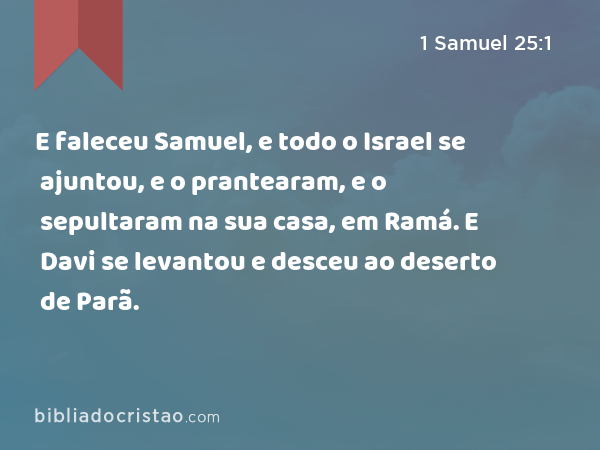 E faleceu Samuel, e todo o Israel se ajuntou, e o prantearam, e o sepultaram na sua casa, em Ramá. E Davi se levantou e desceu ao deserto de Parã. - 1 Samuel 25:1