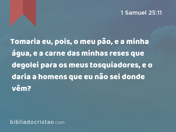 Tomaria eu, pois, o meu pão, e a minha água, e a carne das minhas reses que degolei para os meus tosquiadores, e o daria a homens que eu não sei donde vêm? - 1 Samuel 25:11