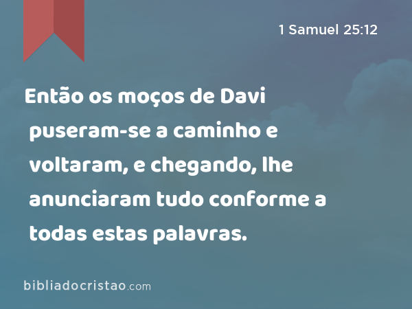 Então os moços de Davi puseram-se a caminho e voltaram, e chegando, lhe anunciaram tudo conforme a todas estas palavras. - 1 Samuel 25:12
