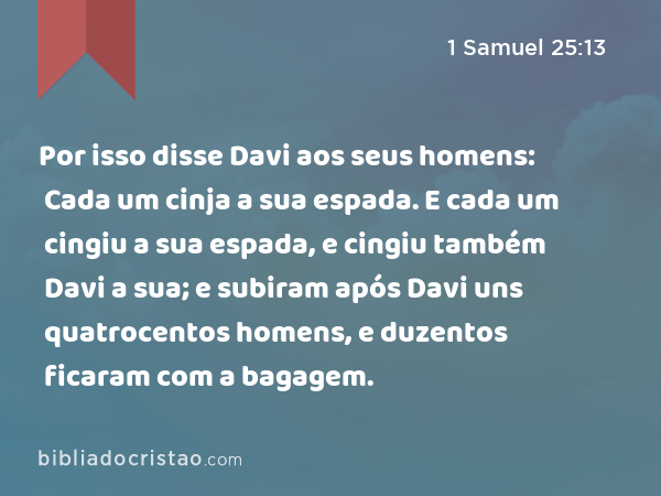 Por isso disse Davi aos seus homens: Cada um cinja a sua espada. E cada um cingiu a sua espada, e cingiu também Davi a sua; e subiram após Davi uns quatrocentos homens, e duzentos ficaram com a bagagem. - 1 Samuel 25:13