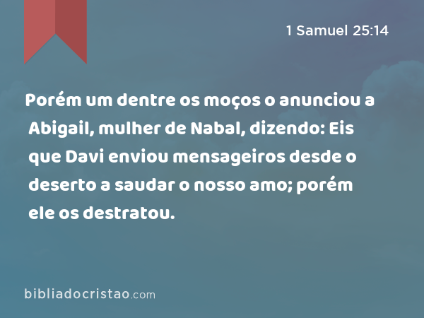 Porém um dentre os moços o anunciou a Abigail, mulher de Nabal, dizendo: Eis que Davi enviou mensageiros desde o deserto a saudar o nosso amo; porém ele os destratou. - 1 Samuel 25:14