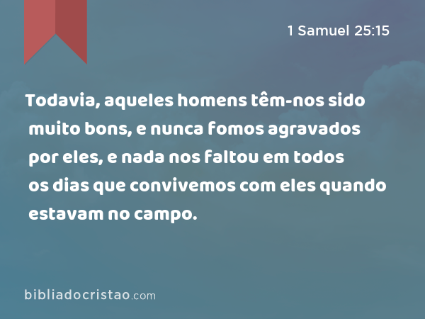 Todavia, aqueles homens têm-nos sido muito bons, e nunca fomos agravados por eles, e nada nos faltou em todos os dias que convivemos com eles quando estavam no campo. - 1 Samuel 25:15