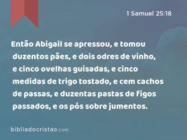 Então Abigail se apressou, e tomou duzentos pães, e dois odres de vinho, e cinco ovelhas guisadas, e cinco medidas de trigo tostado, e cem cachos de passas, e duzentas pastas de figos passados, e os pós sobre jumentos. - 1 Samuel 25:18