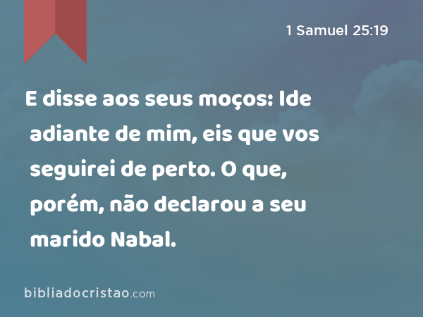 E disse aos seus moços: Ide adiante de mim, eis que vos seguirei de perto. O que, porém, não declarou a seu marido Nabal. - 1 Samuel 25:19