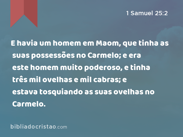 E havia um homem em Maom, que tinha as suas possessões no Carmelo; e era este homem muito poderoso, e tinha três mil ovelhas e mil cabras; e estava tosquiando as suas ovelhas no Carmelo. - 1 Samuel 25:2