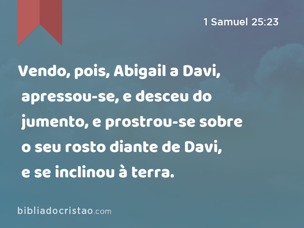 Vendo, pois, Abigail a Davi, apressou-se, e desceu do jumento, e prostrou-se sobre o seu rosto diante de Davi, e se inclinou à terra. - 1 Samuel 25:23