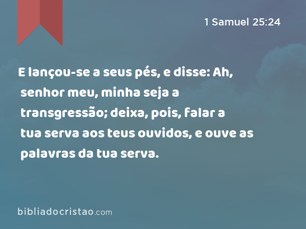 E lançou-se a seus pés, e disse: Ah, senhor meu, minha seja a transgressão; deixa, pois, falar a tua serva aos teus ouvidos, e ouve as palavras da tua serva. - 1 Samuel 25:24