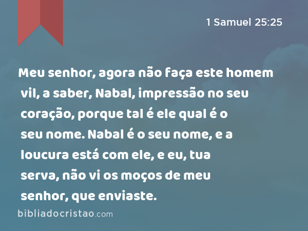 Meu senhor, agora não faça este homem vil, a saber, Nabal, impressão no seu coração, porque tal é ele qual é o seu nome. Nabal é o seu nome, e a loucura está com ele, e eu, tua serva, não vi os moços de meu senhor, que enviaste. - 1 Samuel 25:25