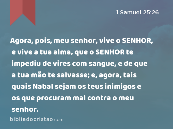 Agora, pois, meu senhor, vive o SENHOR, e vive a tua alma, que o SENHOR te impediu de vires com sangue, e de que a tua mão te salvasse; e, agora, tais quais Nabal sejam os teus inimigos e os que procuram mal contra o meu senhor. - 1 Samuel 25:26