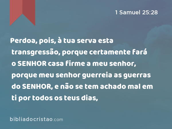 Perdoa, pois, à tua serva esta transgressão, porque certamente fará o SENHOR casa firme a meu senhor, porque meu senhor guerreia as guerras do SENHOR, e não se tem achado mal em ti por todos os teus dias, - 1 Samuel 25:28