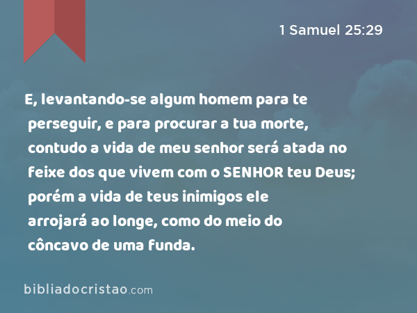 E, levantando-se algum homem para te perseguir, e para procurar a tua morte, contudo a vida de meu senhor será atada no feixe dos que vivem com o SENHOR teu Deus; porém a vida de teus inimigos ele arrojará ao longe, como do meio do côncavo de uma funda. - 1 Samuel 25:29