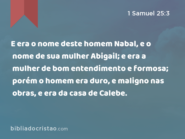 E era o nome deste homem Nabal, e o nome de sua mulher Abigail; e era a mulher de bom entendimento e formosa; porém o homem era duro, e maligno nas obras, e era da casa de Calebe. - 1 Samuel 25:3