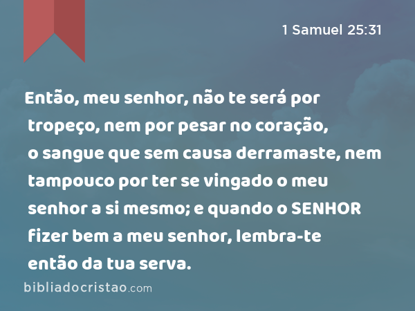 Então, meu senhor, não te será por tropeço, nem por pesar no coração, o sangue que sem causa derramaste, nem tampouco por ter se vingado o meu senhor a si mesmo; e quando o SENHOR fizer bem a meu senhor, lembra-te então da tua serva. - 1 Samuel 25:31