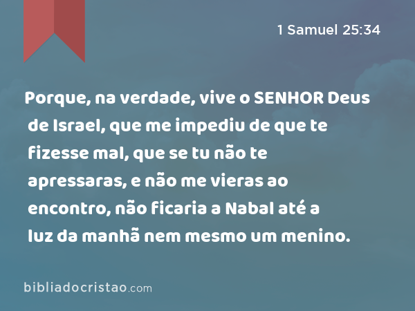 Porque, na verdade, vive o SENHOR Deus de Israel, que me impediu de que te fizesse mal, que se tu não te apressaras, e não me vieras ao encontro, não ficaria a Nabal até a luz da manhã nem mesmo um menino. - 1 Samuel 25:34