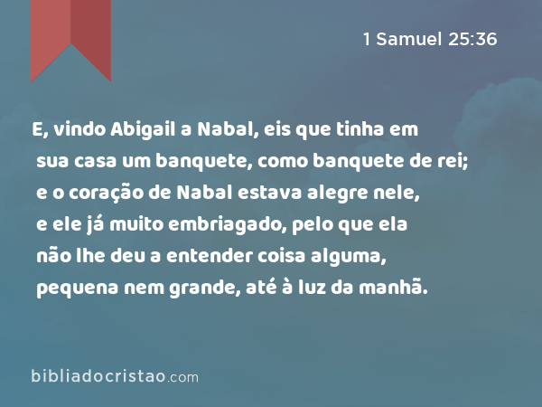 E, vindo Abigail a Nabal, eis que tinha em sua casa um banquete, como banquete de rei; e o coração de Nabal estava alegre nele, e ele já muito embriagado, pelo que ela não lhe deu a entender coisa alguma, pequena nem grande, até à luz da manhã. - 1 Samuel 25:36