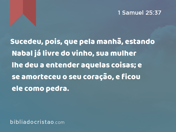 Sucedeu, pois, que pela manhã, estando Nabal já livre do vinho, sua mulher lhe deu a entender aquelas coisas; e se amorteceu o seu coração, e ficou ele como pedra. - 1 Samuel 25:37