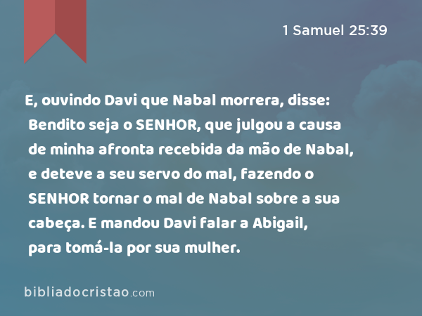 E, ouvindo Davi que Nabal morrera, disse: Bendito seja o SENHOR, que julgou a causa de minha afronta recebida da mão de Nabal, e deteve a seu servo do mal, fazendo o SENHOR tornar o mal de Nabal sobre a sua cabeça. E mandou Davi falar a Abigail, para tomá-la por sua mulher. - 1 Samuel 25:39