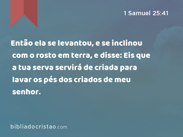 Então ela se levantou, e se inclinou com o rosto em terra, e disse: Eis que a tua serva servirá de criada para lavar os pés dos criados de meu senhor. - 1 Samuel 25:41