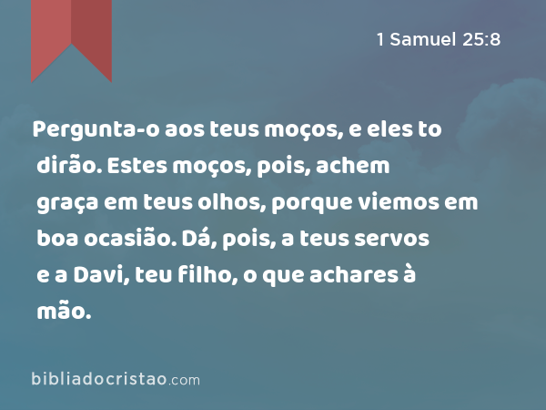 Pergunta-o aos teus moços, e eles to dirão. Estes moços, pois, achem graça em teus olhos, porque viemos em boa ocasião. Dá, pois, a teus servos e a Davi, teu filho, o que achares à mão. - 1 Samuel 25:8